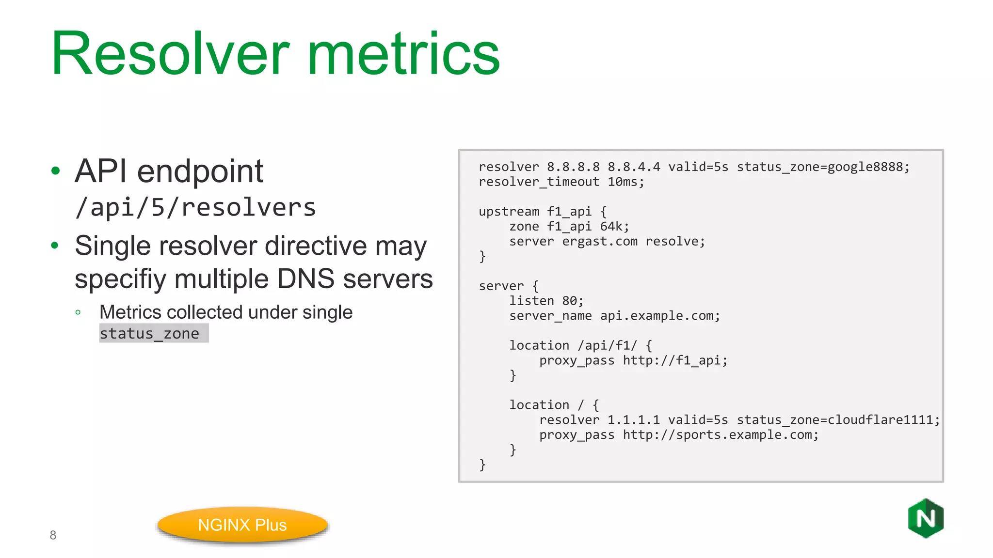 Resolver metrics
8
• API endpoint
/api/5/resolvers
• Single resolver directive may
specifiy multiple DNS servers
◦ Metrics collected under single
status_zone
resolver 8.8.8.8 8.8.4.4 valid=5s status_zone=google8888;
resolver_timeout 10ms;
upstream f1_api {
zone f1_api 64k;
server ergast.com resolve;
}
server {
listen 80;
server_name api.example.com;
location /api/f1/ {
proxy_pass http://f1_api;
}
location / {
resolver 1.1.1.1 valid=5s status_zone=cloudflare1111;
proxy_pass http://sports.example.com;
}
}
NGINX Plus
 