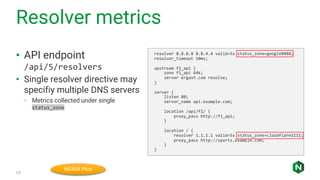 Resolver metrics
13
• API endpoint
/api/5/resolvers
• Single resolver directive may
specifiy multiple DNS servers
◦ Metrics collected under single
status_zone
resolver 8.8.8.8 8.8.4.4 valid=5s status_zone=google8888;
resolver_timeout 10ms;
upstream f1_api {
zone f1_api 64k;
server ergast.com resolve;
}
server {
listen 80;
server_name api.example.com;
location /api/f1/ {
proxy_pass http://f1_api;
}
location / {
resolver 1.1.1.1 valid=5s status_zone=cloudflare1111;
proxy_pass http://sports.example.com;
}
}
NGINX Plus
 