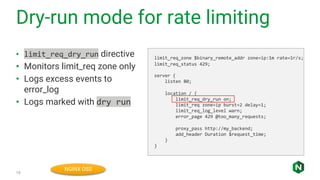 Dry-run mode for rate limiting
15
• limit_req_dry_run directive
• Monitors limit_req zone only
• Logs excess events to
error_log
• Logs marked with dry run
limit_req_zone $binary_remote_addr zone=ip:1m rate=1r/s;
limit_req_status 429;
server {
listen 80;
location / {
limit_req_dry_run on;
limit_req zone=ip burst=2 delay=1;
limit_req_log_level warn;
error_page 429 @too_many_requests;
proxy_pass http://my_backend;
add_header Duration $request_time;
}
}
NGINX OSS
 