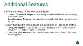 Additional Features
• Enhancements to the Key-Value Store
◦ Support for Network Ranges – Dynamically blacklist/whitelist IP subnets using
CIDR annotations.
◦ Entry Expiration Timeouts – Set specific timeouts for individual Key-Value store
entries.
• Apply bandwidth limits based on attributes of incoming traffic
◦ limit_rate directive – Sets the rate (in bytes per second) that NGINX Plus will
issue an HTTP response back to the client.
◦ limit_rate_after directive – Sets the number of bytes NGINX sends before the
rate is applied.
 