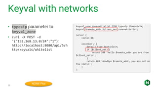 Keyval with networks
20
• type=ip parameter to
keyval_zone
• curl -X POST -d
'{"192.168.13.0/24":"1"}'
http://localhost:8080/api/5/h
ttp/keyvals/whitelist
keyval_zone zone=whitelist:128K type=ip timeout=2m;
keyval $remote_addr $client_net zone=whitelist;
server {
listen 80;
location / {
default_type text/plain;
if ($client_net) {
return 200 'Hello $remote_addr you are from
$client_netn';
}
return 403 'Goodbye $remote_addr, you are not on
the listn';
}
}
NGINX Plus
 