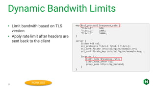 Dynamic Bandwith Limits
21
• Limit bandwith based on TLS
version
• Apply rate limit after headers are
sent back to the client
map $ssl_protocol $response_rate {
"TLSv1.1" 10k;
"TLSv1.2" 100k;
"TLSv1.3" 1000k;
}
server {
listen 443 ssl;
ssl_protocols TLSv1.1 TLSv1.2 TLSv1.3;
ssl_certificate /etc/ssl/nginx/example.crt;
ssl_certificate_key /etc/ssl/nginx/example.key;
location / {
limit_rate $response_rate;
limit_rate_after 512;
proxy_pass http://my_backend;
}
}
NGINX OSS
 