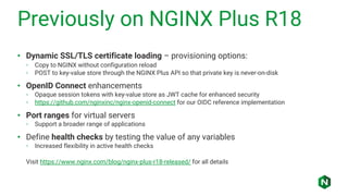 Previously on NGINX Plus R18
• Dynamic SSL/TLS certificate loading – provisioning options:
◦ Copy to NGINX without configuration reload
◦ POST to key-value store through the NGINX Plus API so that private key is never-on-disk
• OpenID Connect enhancements
◦ Opaque session tokens with key-value store as JWT cache for enhanced security
◦ https://github.com/nginxinc/nginx-openid-connect for our OIDC reference implementation
• Port ranges for virtual servers
◦ Support a broader range of applications
• Define health checks by testing the value of any variables
◦ Increased flexibility in active health checks
Visit https://www.nginx.com/blog/nginx-plus-r18-released/ for all details
 
