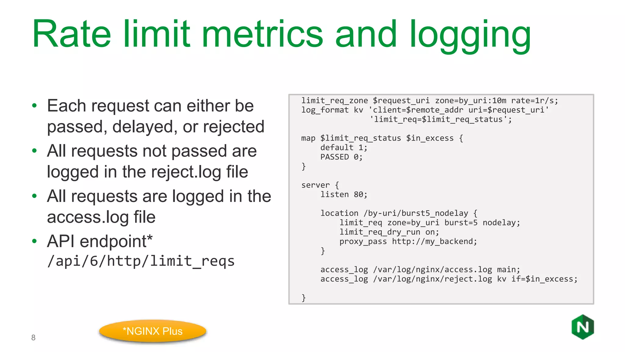 Rate limit metrics and logging
8
• Each request can either be
passed, delayed, or rejected
• All requests not passed are
logged in the reject.log file
• All requests are logged in the
access.log file
• API endpoint*
/api/6/http/limit_reqs
limit_req_zone $request_uri zone=by_uri:10m rate=1r/s;
log_format kv 'client=$remote_addr uri=$request_uri'
'limit_req=$limit_req_status';
map $limit_req_status $in_excess {
default 1;
PASSED 0;
}
server {
listen 80;
location /by-uri/burst5_nodelay {
limit_req zone=by_uri burst=5 nodelay;
limit_req_dry_run on;
proxy_pass http://my_backend;
}
access_log /var/log/nginx/access.log main;
access_log /var/log/nginx/reject.log kv if=$in_excess;
}
*NGINX Plus
 