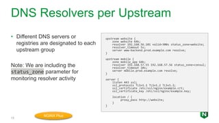 DNS Resolvers per Upstream
13
• Different DNS servers or
registries are designated to each
upstream group
Note: We are including the
status_zone parameter for
monitoring resolver activity
upstream website {
zone website 64k;
resolver 192.168.56.101 valid=300s status_zone=website;
resolver_timeout 5s;
server www-backend.prod.example.com resolve;
}
upstream mobile {
zone mobile_app 64k;
resolver 192.168.57.55 192.168.57.56 status_zone=consul;
resolver_timeout 10s;
server mobile.prod.example.com resolve;
}
server {
listen 443 ssl;
ssl_protocols TLSv1.1 TLSv1.2 TLSv1.3;
ssl_certificate /etc/ssl/nginx/example.crt;
ssl_certificate_key /etc/ssl/nginx/example.key;
location / {
proxy_pass http://website;
}
}
NGINX Plus
 
