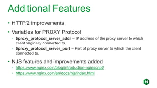 Additional Features
• HTTP/2 improvements
• Variables for PROXY Protocol
◦ $proxy_protocol_server_addr – IP address of the proxy server to which
client originally connected to.
◦ $proxy_protocol_server_port – Port of proxy server to which the client
connected to.
• NJS features and improvements added
◦ https://www.nginx.com/blog/introduction-nginscript/
◦ https://www.nginx.com/en/docs/njs/index.html
 