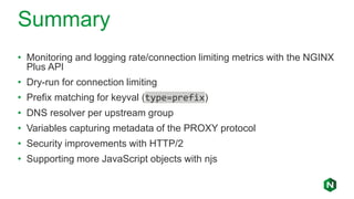 Summary
• Monitoring and logging rate/connection limiting metrics with the NGINX
Plus API
• Dry-run for connection limiting
• Prefix matching for keyval (type=prefix)
• DNS resolver per upstream group
• Variables capturing metadata of the PROXY protocol
• Security improvements with HTTP/2
• Supporting more JavaScript objects with njs
 