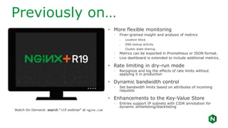 Previously on…
• More flexible monitoring
◦ Finer-grained insight and analysis of metrics
- Location block
- DNS lookup activity
- Cluster state sharing.
◦ Metrics can be exported in Prometheus or JSON format.
◦ Live dashboard is extended to include additional metrics.
• Rate limiting in dry-run mode
◦ Recognize and log the effects of rate limits without
applying it in production
• Dynamic bandwidth control
◦ Set bandwidth limits based on attributes of incoming
requests
• Enhancements to the Key-Value Store
◦ Entries support IP subnets with CIDR annotation for
dynamic whitelisting/blacklisting
Watch On Demand: search “r19 webinar” at nginx.com
 