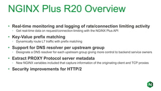 NGINX Plus R20 Overview
• Real-time monitoring and logging of rate/connection limiting activity
◦ Get real-time data on request/connection limiting with the NGINX Plus API
• Key-Value prefix matching
◦ Dynamically route L7 traffic with prefix matching
• Support for DNS resolver per upstream group
◦ Designate a DNS resolver for each upstream group giving more control to backend service owners
• Extract PROXY Protocol server metadata
◦ New NGINX variables included that capture information of the originating client and TCP proxies
• Security improvements for HTTP/2
 