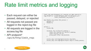 Rate limit metrics and logging
8
• Each request can either be
passed, delayed, or rejected
• All requests not passed are
logged in the reject.log file
• All requests are logged in the
access.log file
• API endpoint*
/api/6/http/limit_reqs
limit_req_zone $request_uri zone=by_uri:10m rate=1r/s;
log_format kv 'client=$remote_addr uri=$request_uri'
'limit_req=$limit_req_status';
map $limit_req_status $in_excess {
default 1;
PASSED 0;
}
server {
listen 80;
location /by-uri/burst5_nodelay {
limit_req zone=by_uri burst=5 nodelay;
limit_req_dry_run on;
proxy_pass http://my_backend;
}
access_log /var/log/nginx/access.log main;
access_log /var/log/nginx/reject.log kv if=$in_excess;
}
*NGINX Plus
 