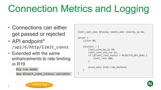Connection Metrics and Logging
9
• Connections can either
get passed or rejected
• API endpoint*
/api/6/http/limit_conns
• Extended with the same
enhancements to rate limiting
in R19
◦ Dry run mode
◦ New $limit_conn_status variable
limit_conn_zone $realip_remote_addr zone=by_ip:2m;
server {
listen 80;
location / {
limit_conn_by_ip 10;
limit_conn_dry_run on;
if ($limit_conn_status = REJECTED_DRY_RUN) {
limit_rate 100;
}
proxy_pass http://my_backend;
}
}
*NGINX Plus
 