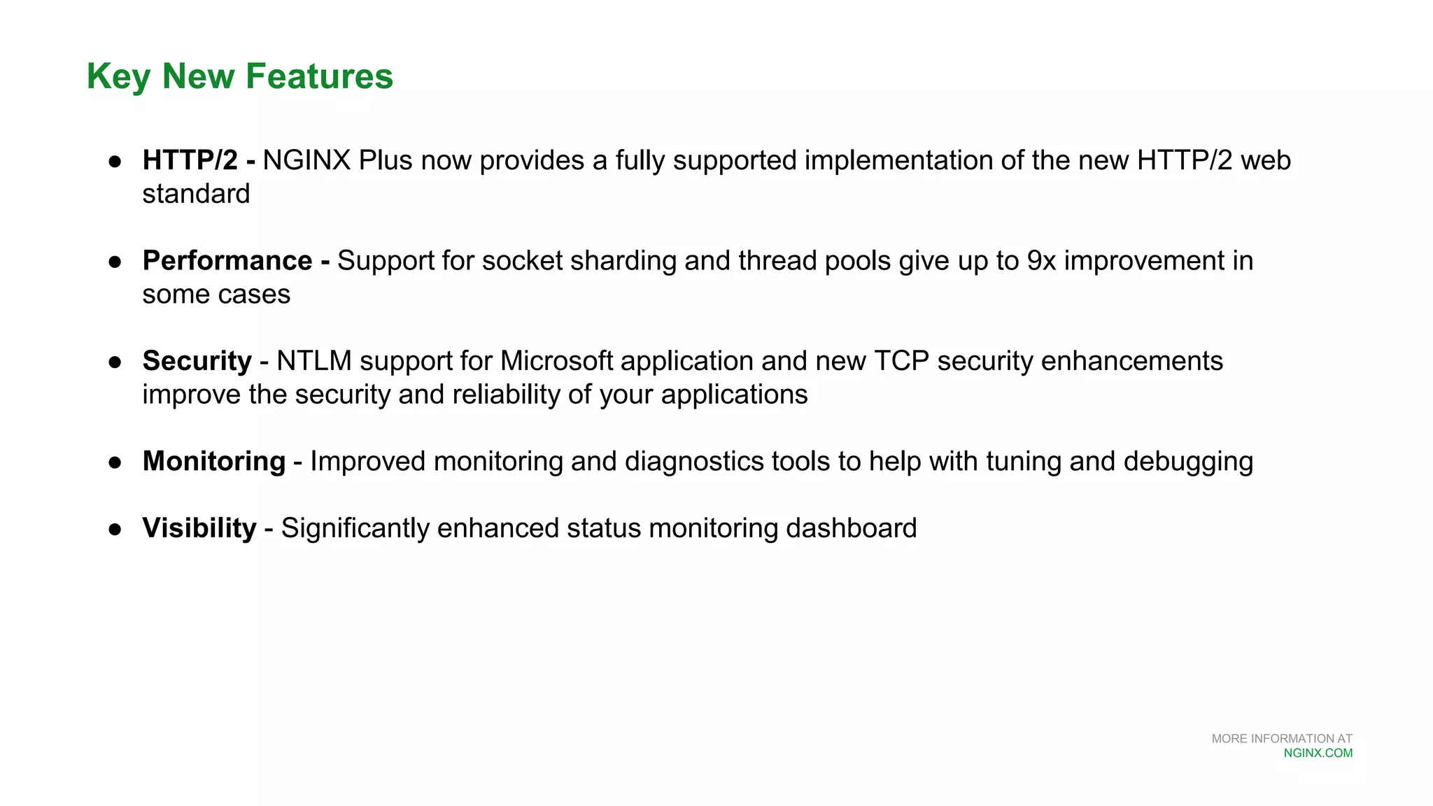MORE INFORMATION AT
NGINX.COM
Key New Features
● HTTP/2 - NGINX Plus now provides a fully supported implementation of the new HTTP/2 web
standard
● Performance - Support for socket sharding and thread pools give up to 9x improvement in
some cases
● Security - NTLM support for Microsoft application and new TCP security enhancements
improve the security and reliability of your applications
● Monitoring - Improved monitoring and diagnostics tools to help with tuning and debugging
● Visibility - Significantly enhanced status monitoring dashboard
 
