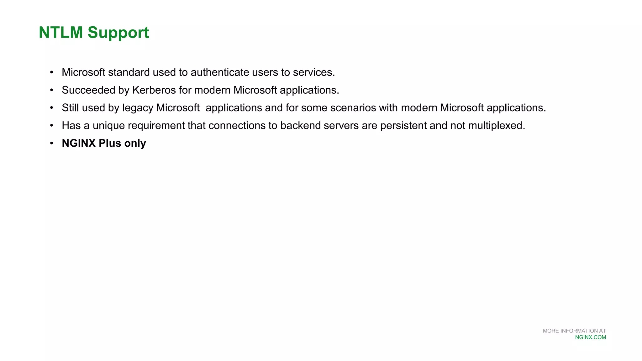 MORE INFORMATION AT
NGINX.COM
• Microsoft standard used to authenticate users to services.
• Succeeded by Kerberos for modern Microsoft applications.
• Still used by legacy Microsoft applications and for some scenarios with modern Microsoft applications.
• Has a unique requirement that connections to backend servers are persistent and not multiplexed.
• NGINX Plus only
NTLM Support
 