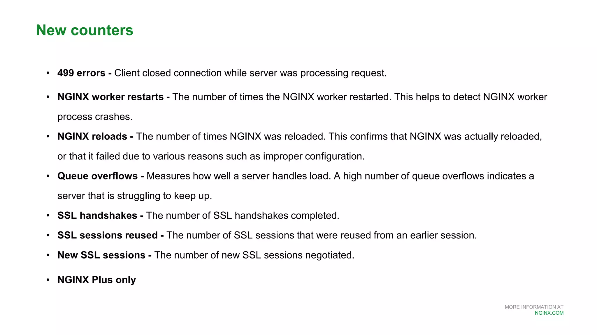 MORE INFORMATION AT
NGINX.COM
• 499 errors - Client closed connection while server was processing request.
• NGINX worker restarts - The number of times the NGINX worker restarted. This helps to detect NGINX worker
process crashes.
• NGINX reloads - The number of times NGINX was reloaded. This confirms that NGINX was actually reloaded,
or that it failed due to various reasons such as improper configuration.
• Queue overflows - Measures how well a server handles load. A high number of queue overflows indicates a
server that is struggling to keep up.
• SSL handshakes - The number of SSL handshakes completed.
• SSL sessions reused - The number of SSL sessions that were reused from an earlier session.
• New SSL sessions - The number of new SSL sessions negotiated.
• NGINX Plus only
New counters
 