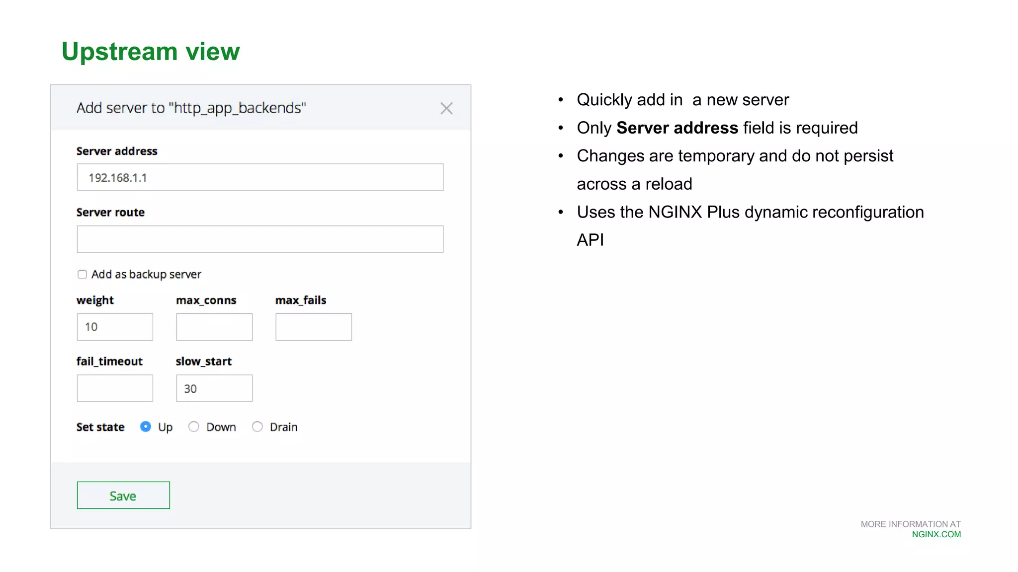 MORE INFORMATION AT
NGINX.COM
• Quickly add in a new server
• Only Server address field is required
• Changes are temporary and do not persist
across a reload
• Uses the NGINX Plus dynamic reconfiguration
API
Upstream view
 