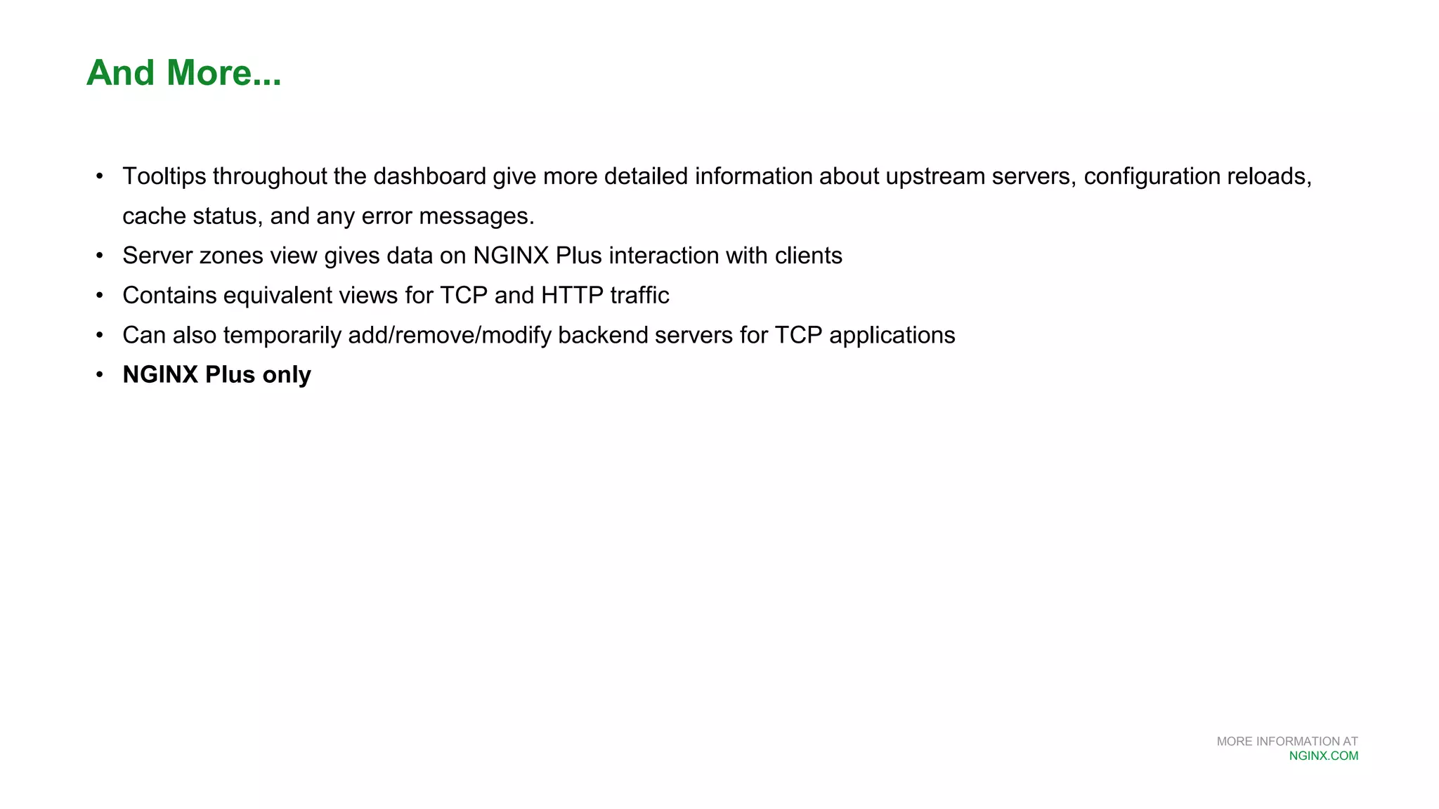 MORE INFORMATION AT
NGINX.COM
• Tooltips throughout the dashboard give more detailed information about upstream servers, configuration reloads,
cache status, and any error messages.
• Server zones view gives data on NGINX Plus interaction with clients
• Contains equivalent views for TCP and HTTP traffic
• Can also temporarily add/remove/modify backend servers for TCP applications
• NGINX Plus only
And More...
 