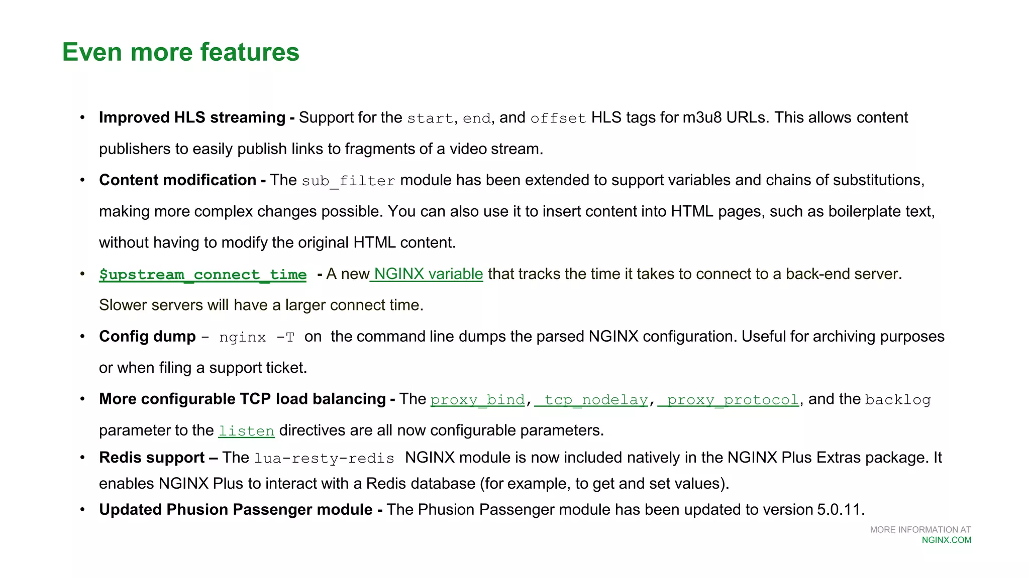 MORE INFORMATION AT
NGINX.COM
• Improved HLS streaming - Support for the start, end, and offset HLS tags for m3u8 URLs. This allows content
publishers to easily publish links to fragments of a video stream.
• Content modification - The sub_filter module has been extended to support variables and chains of substitutions,
making more complex changes possible. You can also use it to insert content into HTML pages, such as boilerplate text,
without having to modify the original HTML content.
• $upstream_connect_time - A new NGINX variable that tracks the time it takes to connect to a back-end server.
Slower servers will have a larger connect time.
• Config dump - nginx -T on the command line dumps the parsed NGINX configuration. Useful for archiving purposes
or when filing a support ticket.
• More configurable TCP load balancing - The proxy_bind, tcp_nodelay, proxy_protocol, and the backlog
parameter to the listen directives are all now configurable parameters.
• Redis support – The lua-resty-redis NGINX module is now included natively in the NGINX Plus Extras package. It
enables NGINX Plus to interact with a Redis database (for example, to get and set values).
• Updated Phusion Passenger module - The Phusion Passenger module has been updated to version 5.0.11.
Even more features
 