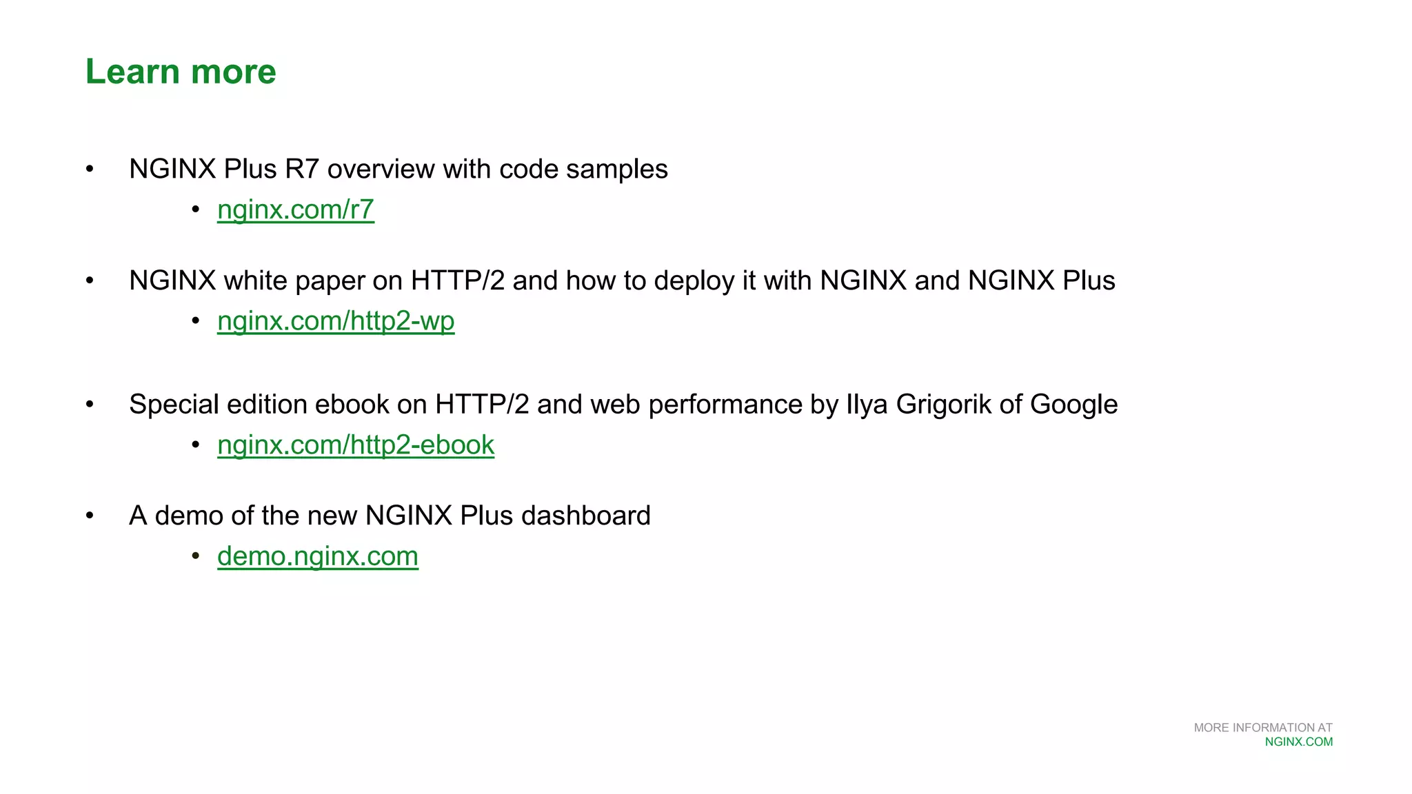 MORE INFORMATION AT
NGINX.COM
Learn more
• NGINX Plus R7 overview with code samples
• nginx.com/r7
• NGINX white paper on HTTP/2 and how to deploy it with NGINX and NGINX Plus
• nginx.com/http2-wp
• Special edition ebook on HTTP/2 and web performance by Ilya Grigorik of Google
• nginx.com/http2-ebook
• A demo of the new NGINX Plus dashboard
• demo.nginx.com
 