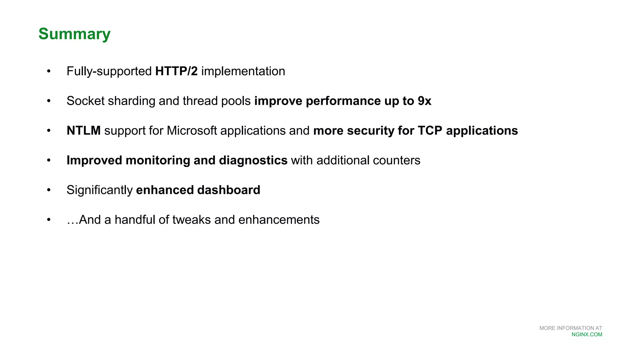 MORE INFORMATION AT
NGINX.COM
Summary
• Fully-supported HTTP/2 implementation
• Socket sharding and thread pools improve performance up to 9x
• NTLM support for Microsoft applications and more security for TCP applications
• Improved monitoring and diagnostics with additional counters
• Significantly enhanced dashboard
• …And a handful of tweaks and enhancements
 