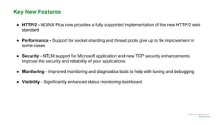 MORE INFORMATION AT
NGINX.COM
Key New Features
● HTTP/2 - NGINX Plus now provides a fully supported implementation of the new HTTP/2 web
standard
● Performance - Support for socket sharding and thread pools give up to 9x improvement in
some cases
● Security - NTLM support for Microsoft application and new TCP security enhancements
improve the security and reliability of your applications
● Monitoring - Improved monitoring and diagnostics tools to help with tuning and debugging
● Visibility - Significantly enhanced status monitoring dashboard
 