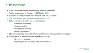 MORE INFORMATION AT
NGINX.COM
• HTTP/2 is the new standard for transmitting data over the internet.
• Ratified as a standard on February 17, 2015 by the IESG
• Supported by Firefox, Chrome and Safari (with iOS9 and El Capitan)
• Over 50% of users have a browser that supports HTTP/2
• Better performance through a few key optimizations:
• Connection multiplexing
• Single connection
• Binary Header encoding
• Header compression
• SSL not mandated by standard, but Firefox and Chrome won’t support without encryption
• Support will be by a special package: nginx-plus-http2
• No -extras package
• Regular nginx-plus* packages will support SPDY/3.1
HTTP/2 Overview
 