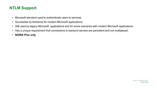 MORE INFORMATION AT
NGINX.COM
• Microsoft standard used to authenticate users to services.
• Succeeded by Kerberos for modern Microsoft applications.
• Still used by legacy Microsoft applications and for some scenarios with modern Microsoft applications.
• Has a unique requirement that connections to backend servers are persistent and not multiplexed.
• NGINX Plus only
NTLM Support
 