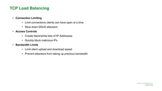 MORE INFORMATION AT
NGINX.COM
• Connection Limiting
• Limit connections clients can have open at a time
• Slow down DDoS attackers
• Access Controls
• Create black/white lists of IP Addresses
• Quickly block malicious IPs
• Bandwidth Limits
• Limit client upload and download speed
• Prevent attackers from taking up precious bandwidth
TCP Load Balancing
 