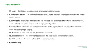 MORE INFORMATION AT
NGINX.COM
• 499 errors - Client closed connection while server was processing request.
• NGINX worker restarts - The number of times the NGINX worker restarted. This helps to detect NGINX worker
process crashes.
• NGINX reloads - The number of times NGINX was reloaded. This confirms that NGINX was actually reloaded,
or that it failed due to various reasons such as improper configuration.
• Queue overflows - Measures how well a server handles load. A high number of queue overflows indicates a
server that is struggling to keep up.
• SSL handshakes - The number of SSL handshakes completed.
• SSL sessions reused - The number of SSL sessions that were reused from an earlier session.
• New SSL sessions - The number of new SSL sessions negotiated.
• NGINX Plus only
New counters
 