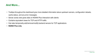 MORE INFORMATION AT
NGINX.COM
• Tooltips throughout the dashboard give more detailed information about upstream servers, configuration reloads,
cache status, and any error messages.
• Server zones view gives data on NGINX Plus interaction with clients
• Contains equivalent views for TCP and HTTP traffic
• Can also temporarily add/remove/modify backend servers for TCP applications
• NGINX Plus only
And More...
 
