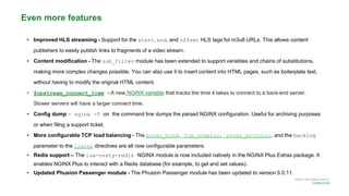 MORE INFORMATION AT
NGINX.COM
• Improved HLS streaming - Support for the start, end, and offset HLS tags for m3u8 URLs. This allows content
publishers to easily publish links to fragments of a video stream.
• Content modification - The sub_filter module has been extended to support variables and chains of substitutions,
making more complex changes possible. You can also use it to insert content into HTML pages, such as boilerplate text,
without having to modify the original HTML content.
• $upstream_connect_time - A new NGINX variable that tracks the time it takes to connect to a back-end server.
Slower servers will have a larger connect time.
• Config dump - nginx -T on the command line dumps the parsed NGINX configuration. Useful for archiving purposes
or when filing a support ticket.
• More configurable TCP load balancing - The proxy_bind, tcp_nodelay, proxy_protocol, and the backlog
parameter to the listen directives are all now configurable parameters.
• Redis support – The lua-resty-redis NGINX module is now included natively in the NGINX Plus Extras package. It
enables NGINX Plus to interact with a Redis database (for example, to get and set values).
• Updated Phusion Passenger module - The Phusion Passenger module has been updated to version 5.0.11.
Even more features
 