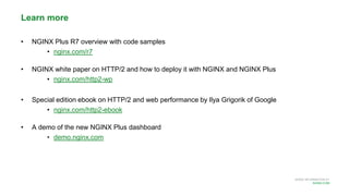 MORE INFORMATION AT
NGINX.COM
Learn more
• NGINX Plus R7 overview with code samples
• nginx.com/r7
• NGINX white paper on HTTP/2 and how to deploy it with NGINX and NGINX Plus
• nginx.com/http2-wp
• Special edition ebook on HTTP/2 and web performance by Ilya Grigorik of Google
• nginx.com/http2-ebook
• A demo of the new NGINX Plus dashboard
• demo.nginx.com
 