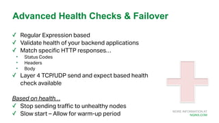 MORE INFORMATION AT
NGINX.COM
✓ Regular Expression based
✓ Validate health of your backend applications
✓ Match specific HTTP responses…
• Status Codes
• Headers
• Body
✓ Layer 4 TCP/UDP send and expect based health
check available
Based on health…
✓ Stop sending traffic to unhealthy nodes
✓ Slow start – Allow for warm-up period
Advanced Health Checks & Failover
 