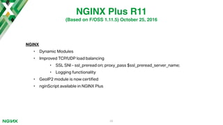 NGINX
• Dynamic Modules
• Improved TCP/UDP load balancing
• SSL SNI - ssl_preread on; proxy_pass $ssl_preread_server_name;
• Logging functionality
• GeoIP2 module is now certi"ed
• nginScript available in NGINX Plus
29
NGINX Plus R11
(Based on F/OSS 1.11.5) October 25, 2016
 