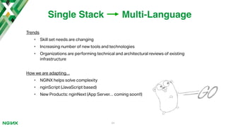 Trends
• Skill set needs are changing
• Increasing number of new tools and technologies
• Organizations are performing technical and architectural reviews of existing
infrastructure
How we are adapting…
• NGINX helps solve complexity
• nginScript (JavaScript based)
• New Products: nginNext (App Server… coming soon!!)
34
Single Stack Multi-Language
 