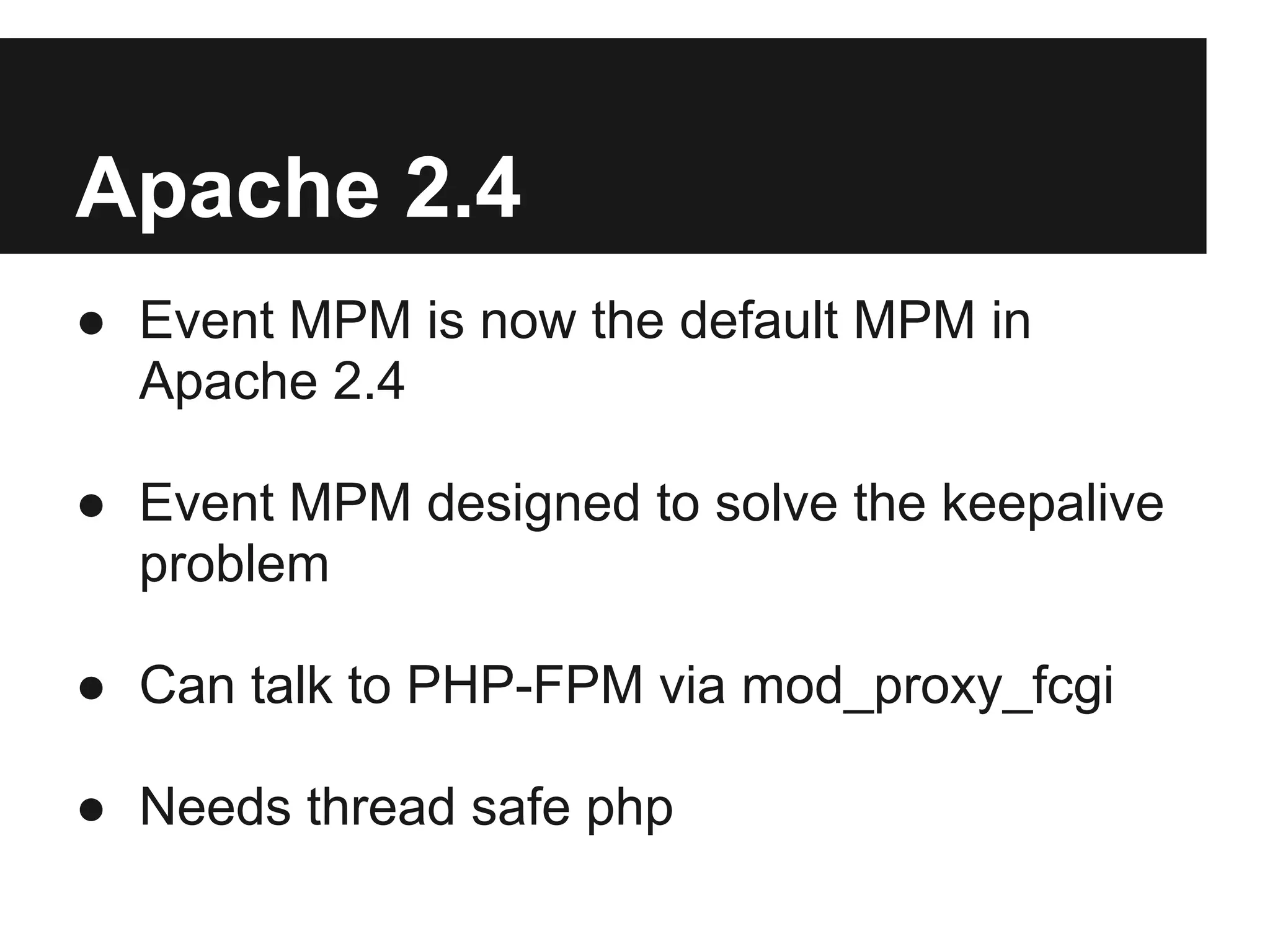Apache 2.4
● Event MPM is now the default MPM in
  Apache 2.4

● Event MPM designed to solve the keepalive
  problem

● Can talk to PHP-FPM via mod_proxy_fcgi

● Needs thread safe php
 