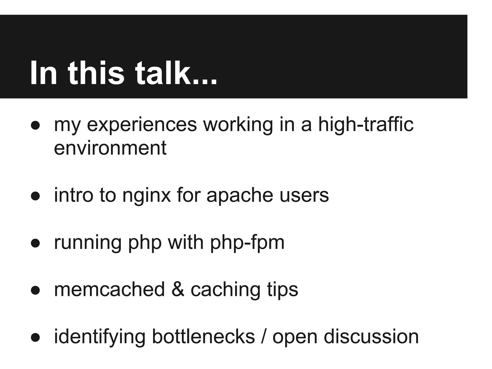 In this talk...
● my experiences working in a high-traffic
  environment

● intro to nginx for apache users

● running php with php-fpm

● memcached & caching tips

● identifying bottlenecks / open discussion
 