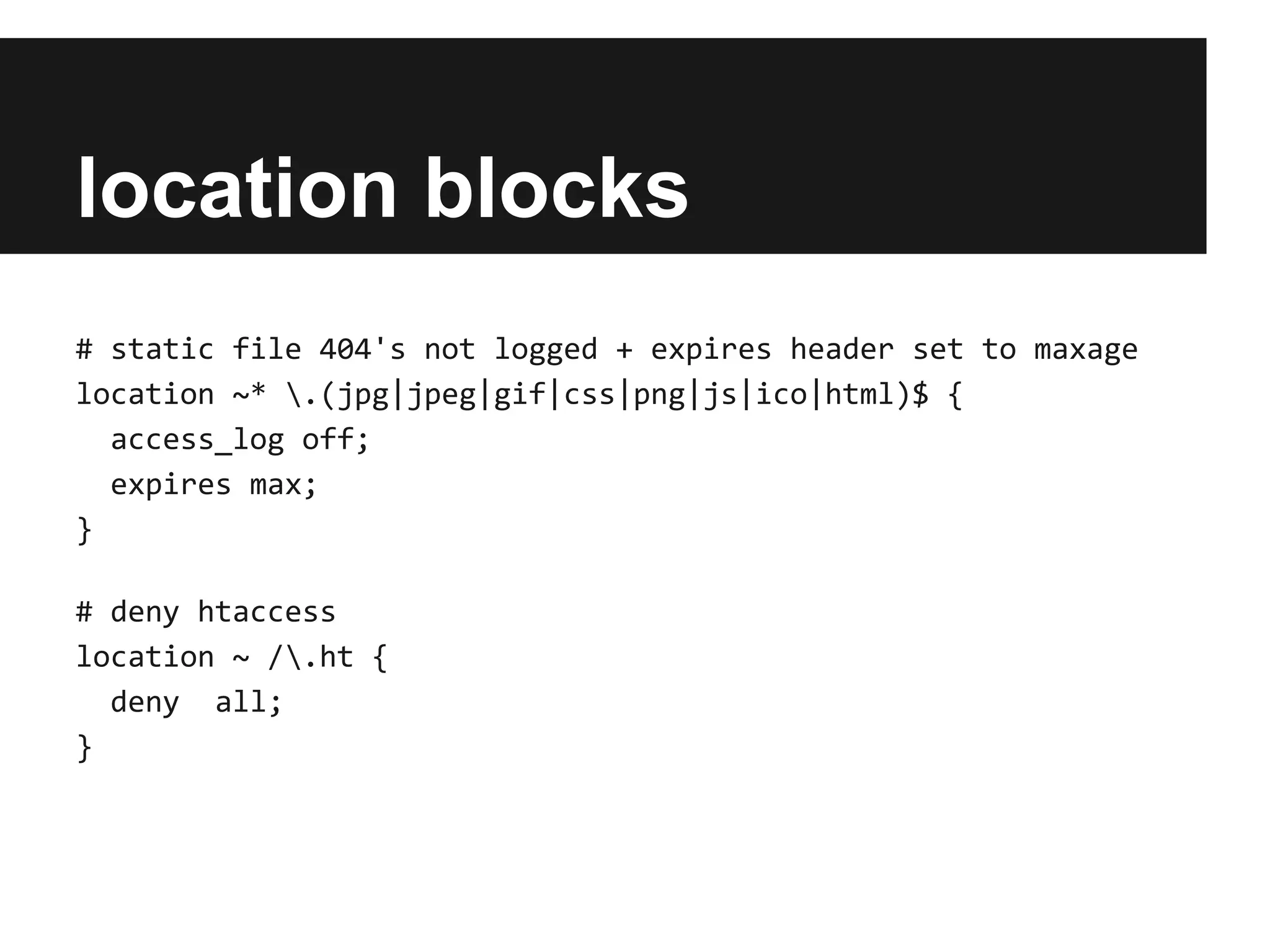 location blocks
# static file 404's not logged + expires header set to maxage
location ~* .(jpg|jpeg|gif|css|png|js|ico|html)$ {
  access_log off;
  expires max;
}

# deny htaccess
location ~ /.ht {
  deny all;
}
 