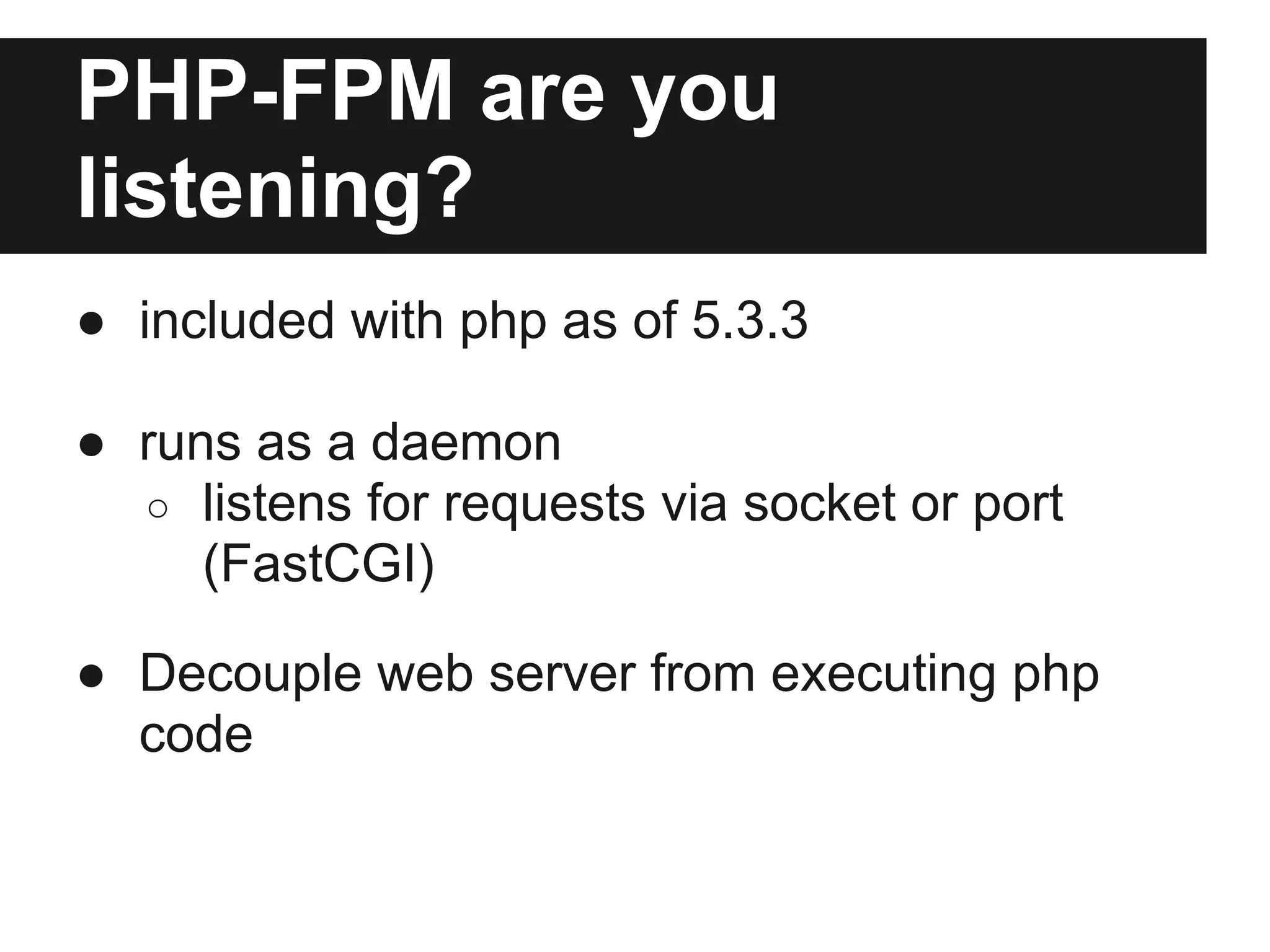 PHP-FPM are you
listening?
● included with php as of 5.3.3

● runs as a daemon
  ○ listens for requests via socket or port
     (FastCGI)

● Decouple web server from executing php
  code
 