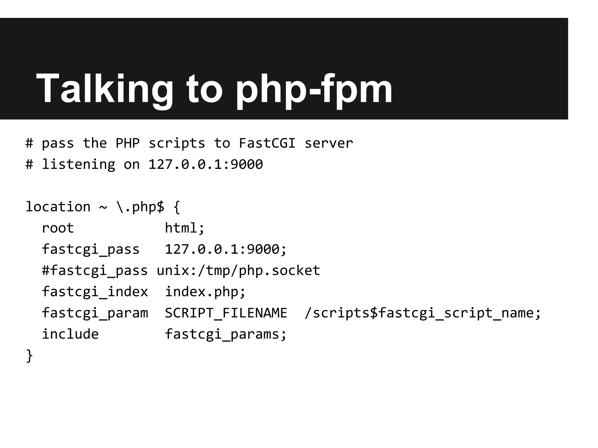 Talking to php-fpm
# pass the PHP scripts to FastCGI server
# listening on 127.0.0.1:9000

location ~ .php$ {
  root           html;
  fastcgi_pass   127.0.0.1:9000;
  #fastcgi_pass unix:/tmp/php.socket
  fastcgi_index index.php;
  fastcgi_param SCRIPT_FILENAME /scripts$fastcgi_script_name;
  include        fastcgi_params;
}
 