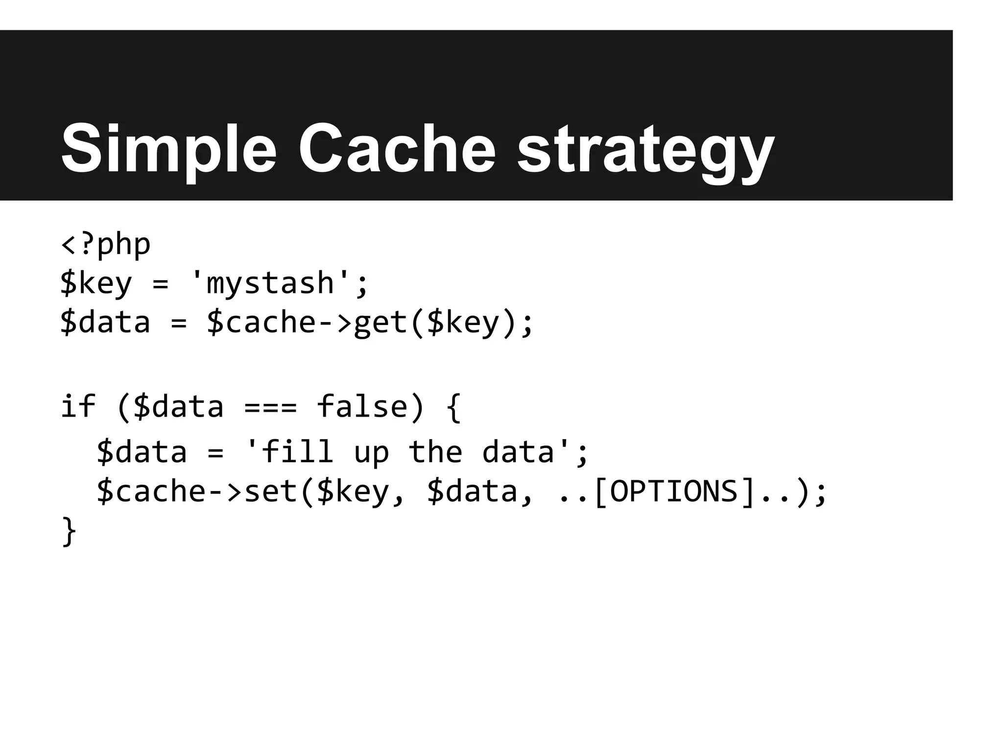Simple Cache strategy
<?php
$key = 'mystash';
$data = $cache->get($key);

if ($data === false) {
  $data = 'fill up the data';
  $cache->set($key, $data, ..[OPTIONS]..);
}
 