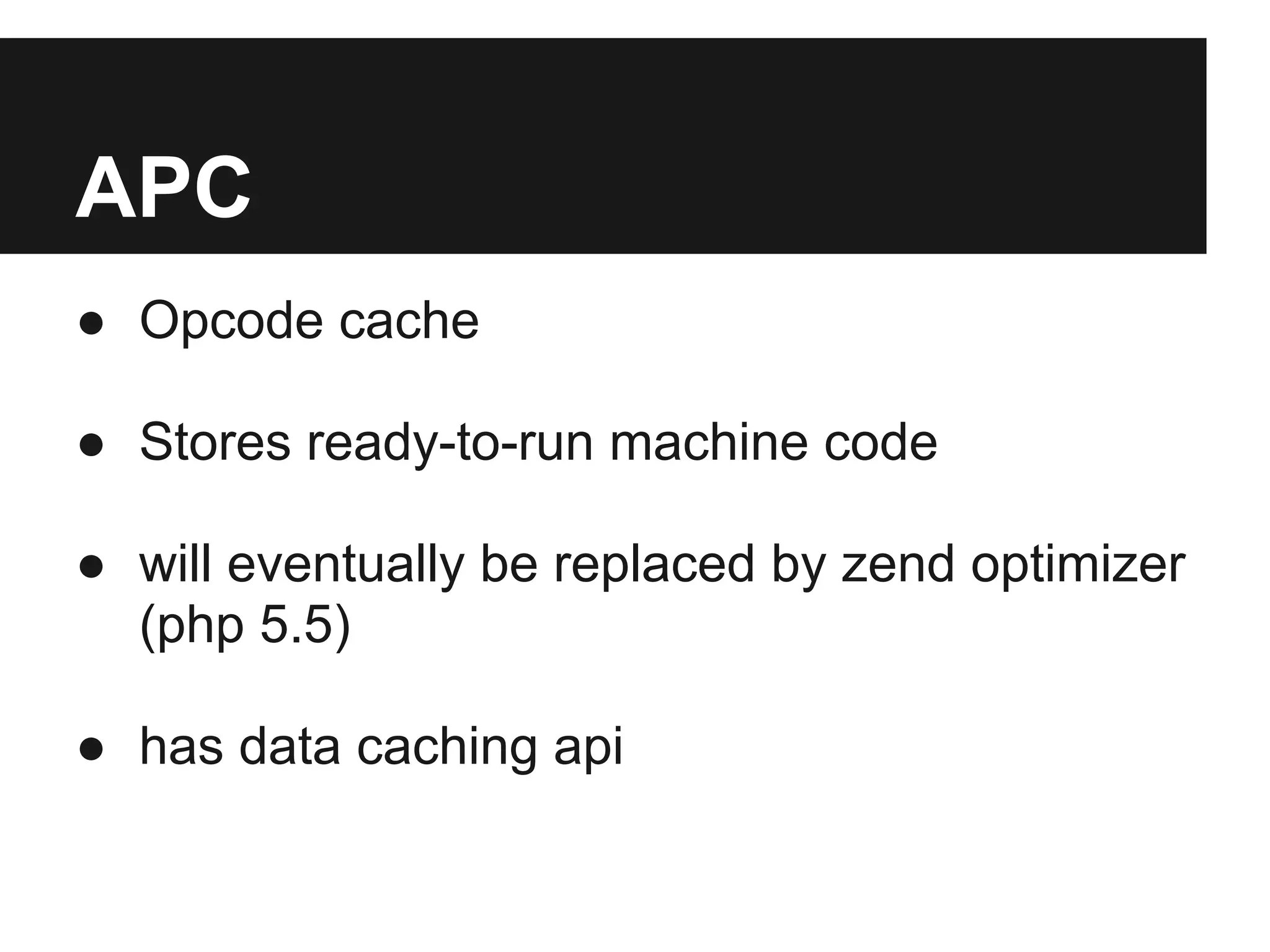 APC
● Opcode cache

● Stores ready-to-run machine code

● will eventually be replaced by zend optimizer
  (php 5.5)

● has data caching api
 