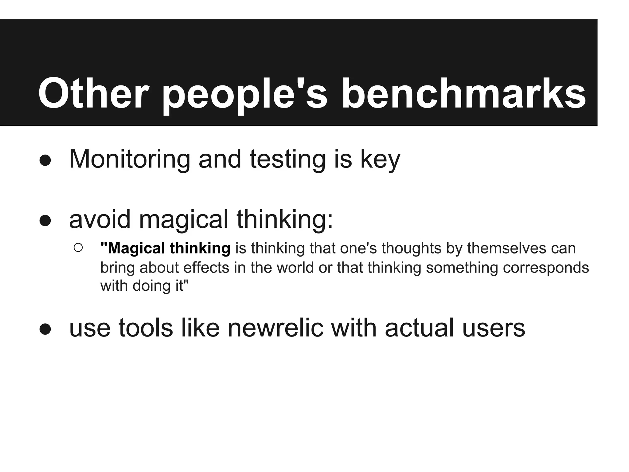 Other people's benchmarks
● Monitoring and testing is key

● avoid magical thinking:
   ○   "Magical thinking is thinking that one's thoughts by themselves can
       bring about effects in the world or that thinking something corresponds
       with doing it"

● use tools like newrelic with actual users
 