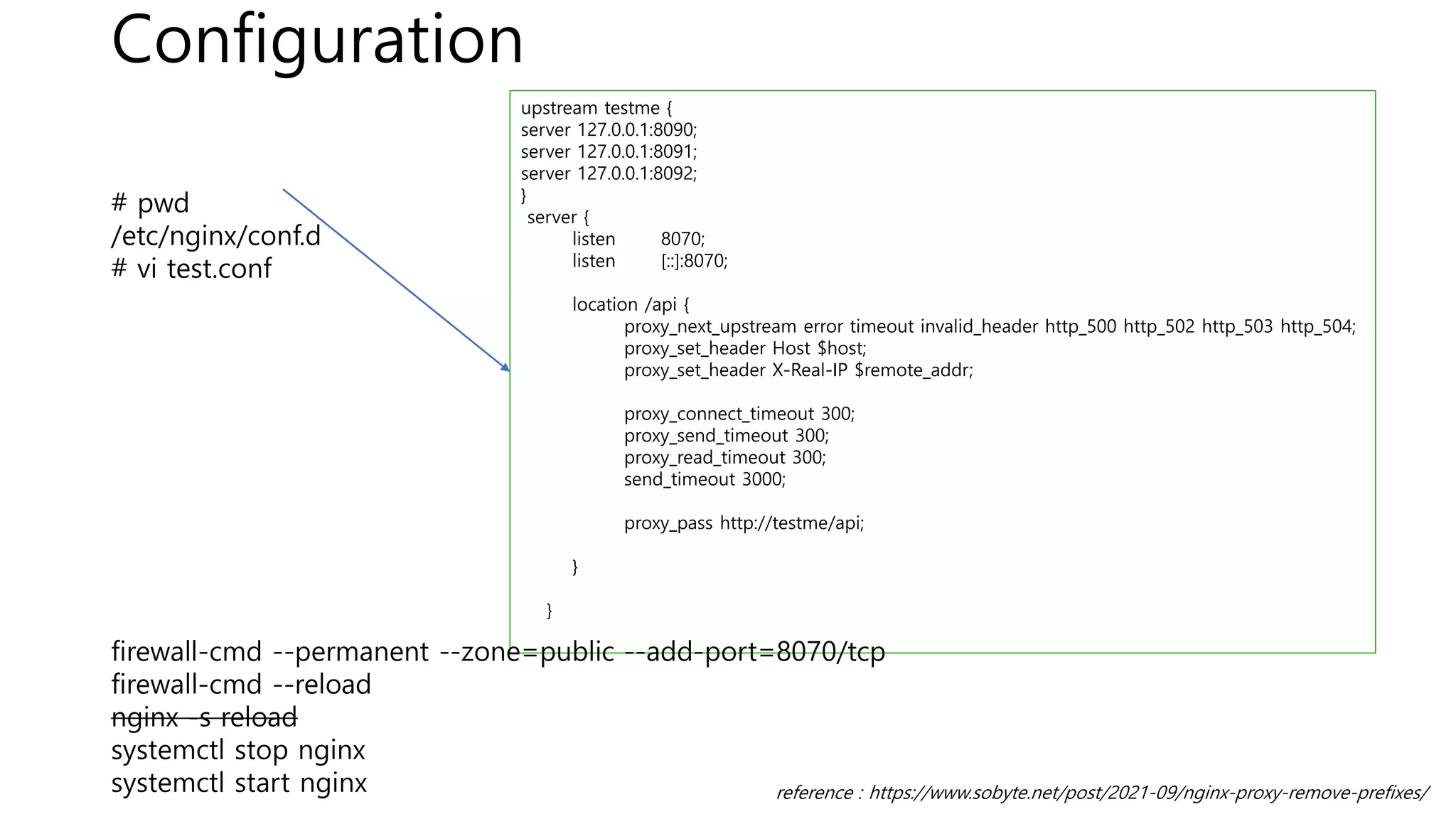 Configuration
reference : https://www.sobyte.net/post/2021-09/nginx-proxy-remove-prefixes/
upstream testme {
server 127.0.0.1:8090;
server 127.0.0.1:8091;
server 127.0.0.1:8092;
}
server {
listen 8070;
listen [::]:8070;
location /api {
proxy_next_upstream error timeout invalid_header http_500 http_502 http_503 http_504;
proxy_set_header Host $host;
proxy_set_header X-Real-IP $remote_addr;
proxy_connect_timeout 300;
proxy_send_timeout 300;
proxy_read_timeout 300;
send_timeout 3000;
proxy_pass http://testme/api;
}
}
# pwd
/etc/nginx/conf.d
# vi test.conf
firewall-cmd --permanent --zone=public --add-port=8070/tcp
firewall-cmd --reload
nginx -s reload
systemctl stop nginx
systemctl start nginx
 