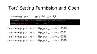 [Port] Setting Permission and Open
• semanage port -l | grep http_port_t
• semanage port -a -t http_port_t -p tcp 8090
• semanage port -a -t http_port_t -p tcp 8091
• semanage port -a -t http_port_t -p tcp 8092
• semanage port -a -t http_port_t -p tcp 8070
 