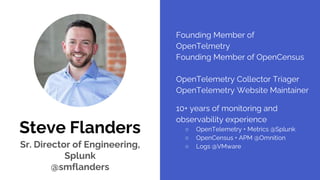 Steve Flanders
Sr. Director of Engineering,
Splunk
@smflanders
Founding Member of
OpenTelmetry
Founding Member of OpenCensus
OpenTelemetry Collector Triager
OpenTelemetry Website Maintainer
10+ years of monitoring and
observability experience
○ OpenTelemetry + Metrics @Splunk
○ OpenCensus + APM @Omnition
○ Logs @VMware
 