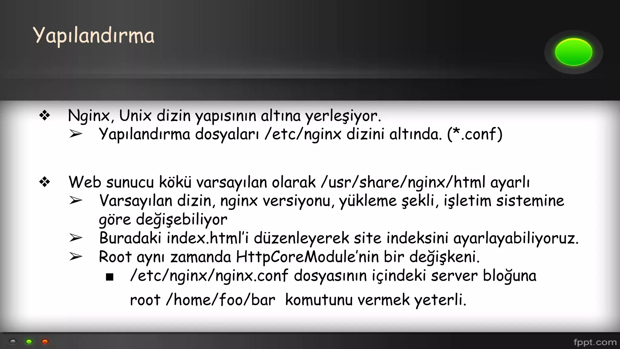 Yapılandırma
❖ Nginx, Unix dizin yapısının altına yerleşiyor.
➢ Yapılandırma dosyaları /etc/nginx dizini altında. (*.conf)
❖ Web sunucu kökü varsayılan olarak /usr/share/nginx/html ayarlı
➢ Varsayılan dizin, nginx versiyonu, yükleme şekli, işletim sistemine
göre değişebiliyor
➢ Buradaki index.html’i düzenleyerek site indeksini ayarlayabiliyoruz.
➢ Root aynı zamanda HttpCoreModule’nin bir değişkeni.
■ /etc/nginx/nginx.conf dosyasının içindeki server bloğuna
root /home/foo/bar komutunu vermek yeterli.
 
