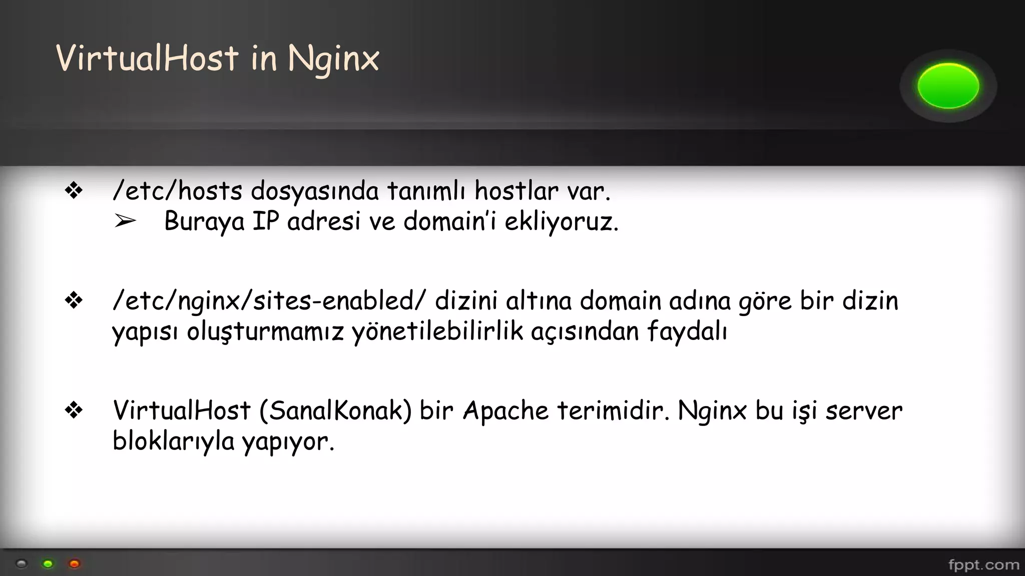 VirtualHost in Nginx
❖ /etc/hosts dosyasında tanımlı hostlar var.
➢ Buraya IP adresi ve domain’i ekliyoruz.
❖ /etc/nginx/sites-enabled/ dizini altına domain adına göre bir dizin
yapısı oluşturmamız yönetilebilirlik açısından faydalı
❖ VirtualHost (SanalKonak) bir Apache terimidir. Nginx bu işi server
bloklarıyla yapıyor.
 