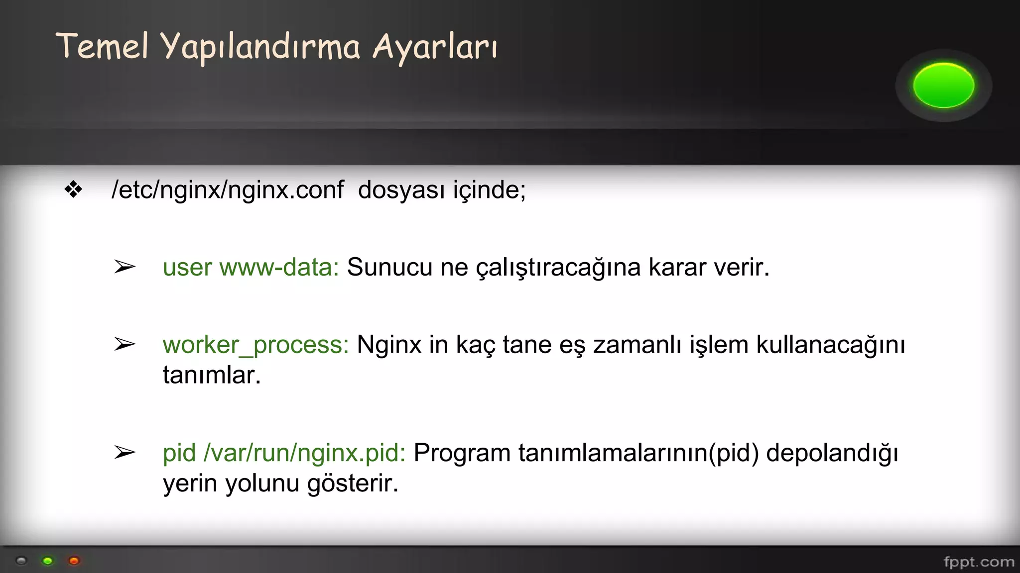 Temel Yapılandırma Ayarları
❖ /etc/nginx/nginx.conf dosyası içinde;
➢ user www-data: Sunucu ne çalıştıracağına karar verir.
➢ worker_process: Nginx in kaç tane eş zamanlı işlem kullanacağını
tanımlar.
➢ pid /var/run/nginx.pid: Program tanımlamalarının(pid) depolandığı
yerin yolunu gösterir.
 