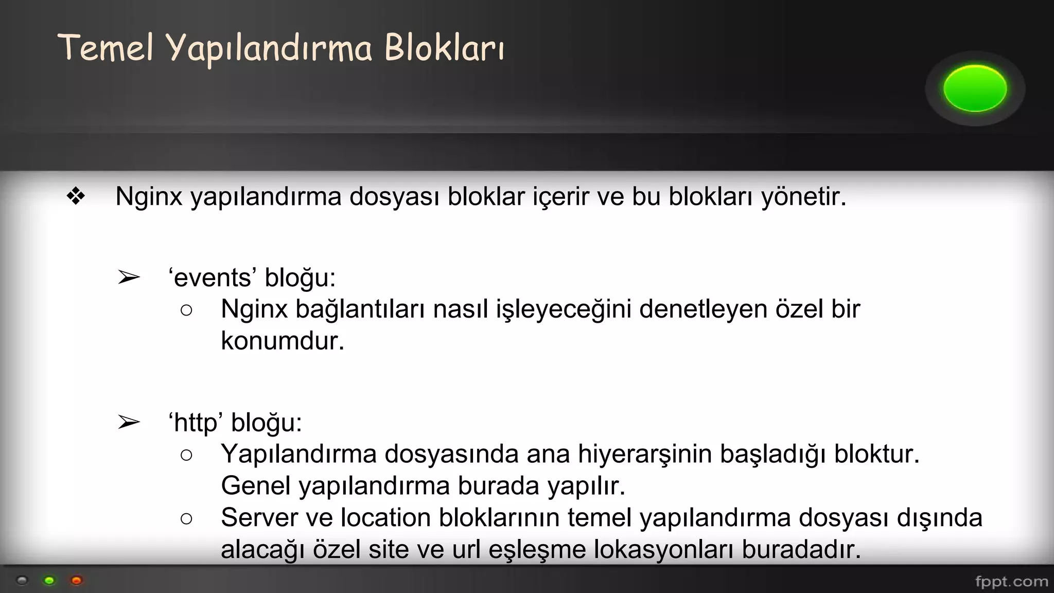 Temel Yapılandırma Blokları
❖ Nginx yapılandırma dosyası bloklar içerir ve bu blokları yönetir.
➢ ‘events’ bloğu:
○ Nginx bağlantıları nasıl işleyeceğini denetleyen özel bir
konumdur.
➢ ‘http’ bloğu:
○ Yapılandırma dosyasında ana hiyerarşinin başladığı bloktur.
Genel yapılandırma burada yapılır.
○ Server ve location bloklarının temel yapılandırma dosyası dışında
alacağı özel site ve url eşleşme lokasyonları buradadır.
 