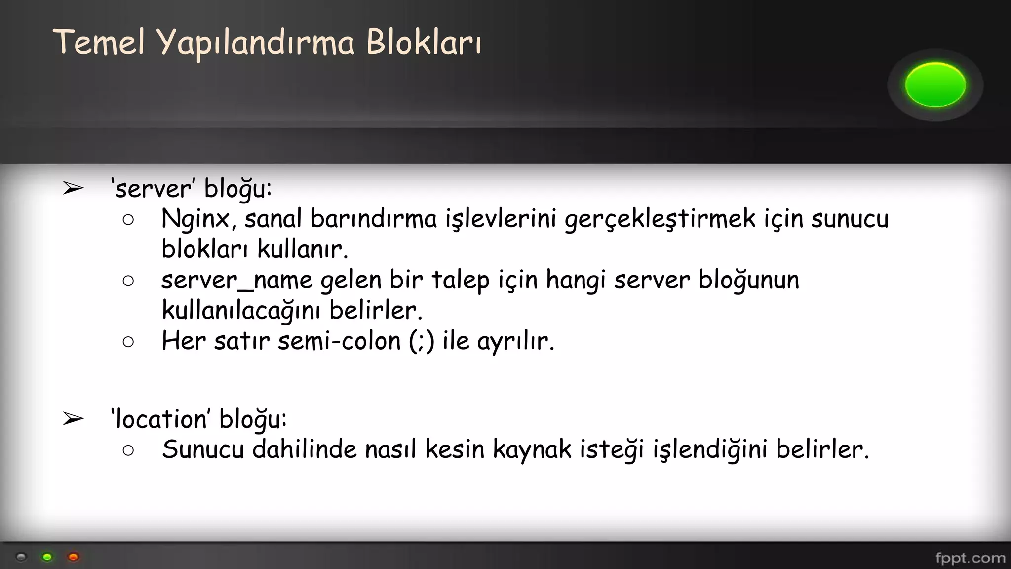 Temel Yapılandırma Blokları
➢ ‘server’ bloğu:
○ Nginx, sanal barındırma işlevlerini gerçekleştirmek için sunucu
blokları kullanır.
○ server_name gelen bir talep için hangi server bloğunun
kullanılacağını belirler.
○ Her satır semi-colon (;) ile ayrılır.
➢ ‘location’ bloğu:
○ Sunucu dahilinde nasıl kesin kaynak isteği işlendiğini belirler.
 